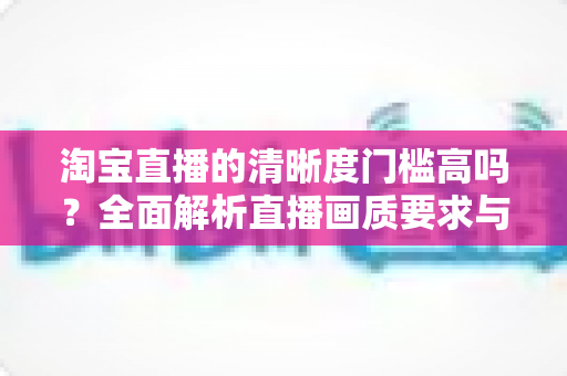 淘宝直播的清晰度门槛高吗?全面解析直播画质要求与实用优化指南 淘宝直播的清晰度门槛高吗?全面解析直播画质要求与实用优化指南