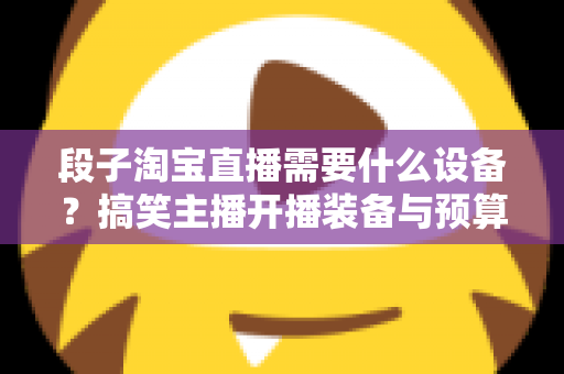 段子淘宝直播需要什么设备?搞笑主播开播装备与预算全攻略 段子淘宝直播需要什么设备?搞笑主播开播装备与预算全攻略