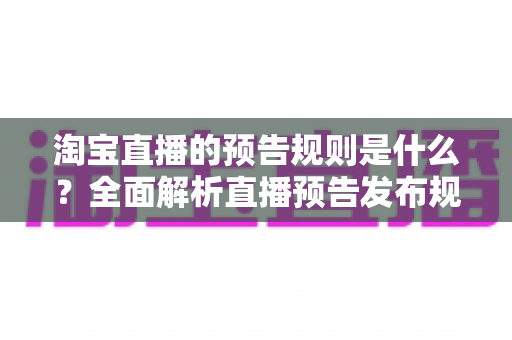 淘宝直播的预告规则是什么?全面解析直播预告发布规范、内容要求与实用优化技巧 淘宝直播的预告规则是什么?全面解析直播预告发布规范、内容要求与实用优化技巧