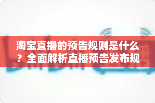 淘宝直播的预告规则是什么?全面解析直播预告发布规范、内容要求与实用优化技巧 淘宝直播的预告规则是什么?全面解析直播预告发布规范、内容要求与实用优化技巧
