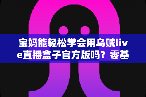宝妈能轻松学会用乌贼live直播盒子官方版吗?零基础妈妈直播上手完全指南 宝妈能轻松学会用乌贼live直播盒子官方版吗?零基础妈妈直播上手完全指南