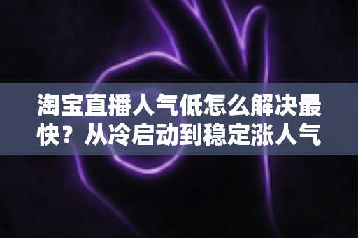 淘宝直播人气低怎么解决最快?从冷启动到稳定涨人气的实战全攻略 淘宝直播人气低怎么解决最快?从冷启动到稳定涨人气的实战全攻略