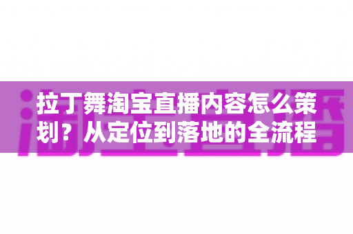 拉丁舞淘宝直播内容怎么策划?从定位到落地的全流程实战指南 拉丁舞淘宝直播内容怎么策划?从定位到落地的全流程实战指南