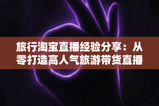 旅行淘宝直播经验分享:从零打造高人气旅游带货直播间的实战指南 旅行淘宝直播经验分享:从零打造高人气旅游带货直播间的实战指南