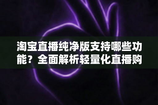 淘宝直播纯净版支持哪些功能?全面解析轻量化直播购物体验的核心亮点 淘宝直播纯净版支持哪些功能?全面解析轻量化直播购物体验的核心亮点