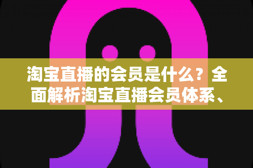 淘宝直播的会员是什么?全面解析淘宝直播会员体系、专属权益与加入方法 淘宝直播的会员是什么?全面解析淘宝直播会员体系、专属权益与加入方法