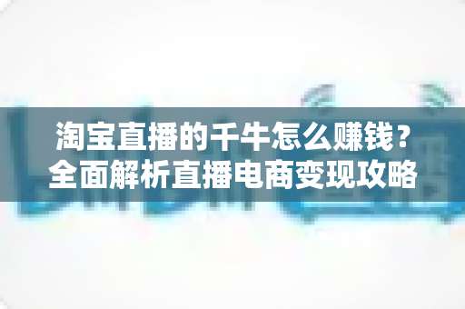 淘宝直播的千牛怎么赚钱？全面解析直播电商变现攻略与实操指南