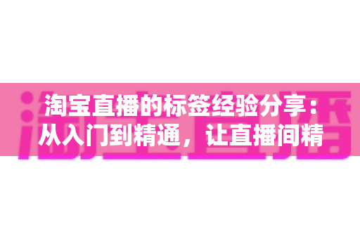 淘宝直播的标签经验分享:从入门到精通,让直播间精准流量持续增长的实战指南 淘宝直播的标签经验分享:从入门到精通,让直播间精准流量持续增长的实战指南