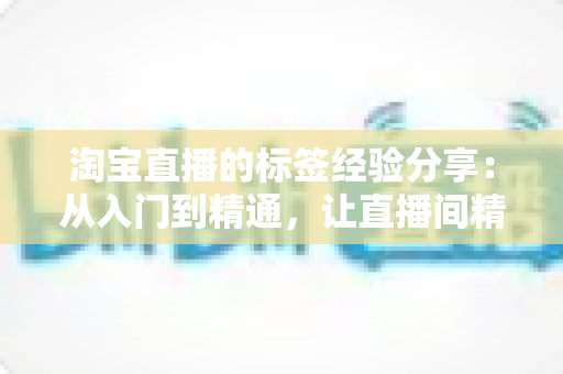 淘宝直播的标签经验分享:从入门到精通,让直播间精准流量持续增长的实战指南 淘宝直播的标签经验分享:从入门到精通,让直播间精准流量持续增长的实战指南