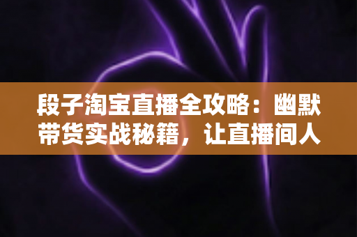 段子淘宝直播全攻略：幽默带货实战秘籍，让直播间人气与销量双丰收