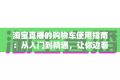 淘宝直播的购物车使用指南：从入门到精通，让你边看边买不迷路
