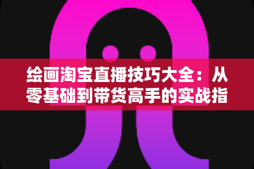 绘画淘宝直播技巧大全：从零基础到带货高手的实战指南，助你打造高人气绘画直播间