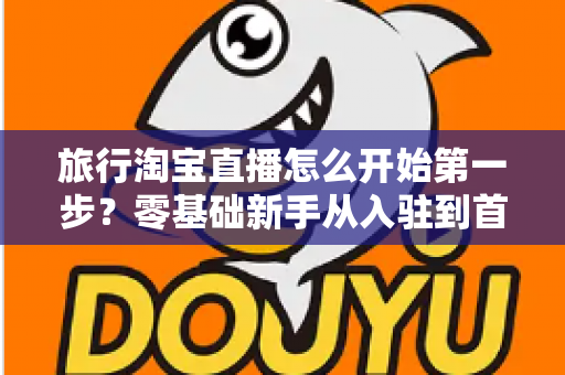 旅行淘宝直播怎么开始第一步?零基础新手从入驻到首播的完整实战指南 旅行淘宝直播怎么开始第一步?零基础新手从入驻到首播的完整实战指南