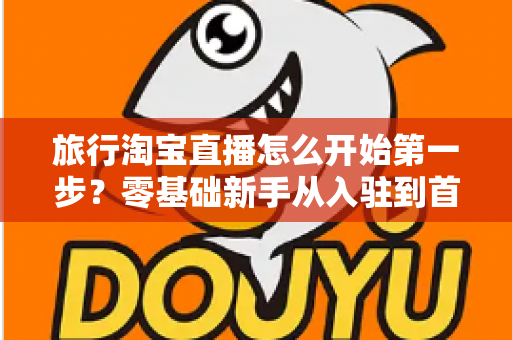 旅行淘宝直播怎么开始第一步?零基础新手从入驻到首播的完整实战指南 旅行淘宝直播怎么开始第一步?零基础新手从入驻到首播的完整实战指南