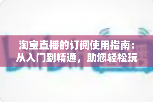 淘宝直播的订阅使用指南：从入门到精通，助您轻松玩转直播间订阅功能