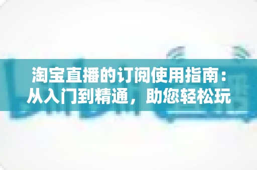 淘宝直播的订阅使用指南：从入门到精通，助您轻松玩转直播间订阅功能
