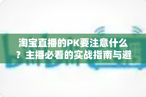 淘宝直播的PK要注意什么?主播必看的实战指南与避坑手册 淘宝直播的PK要注意什么?主播必看的实战指南与避坑手册