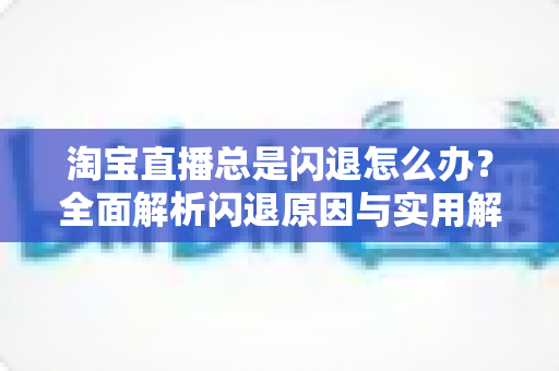 淘宝直播总是闪退怎么办?全面解析闪退原因与实用解决方案 淘宝直播总是闪退怎么办?全面解析闪退原因与实用解决方案