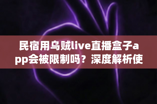 民宿用乌贼live直播盒子app会被限制吗？深度解析使用限制、合规要点与避坑指南