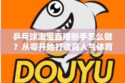 乒乓球淘宝直播新手怎么做?从零开始打造高人气体育用品直播间的完整攻略 乒乓球淘宝直播新手怎么做?从零开始打造高人气体育用品直播间的完整攻略
