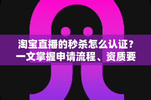 淘宝直播的秒杀怎么认证？一文掌握申请流程、资质要求与运营实战技巧