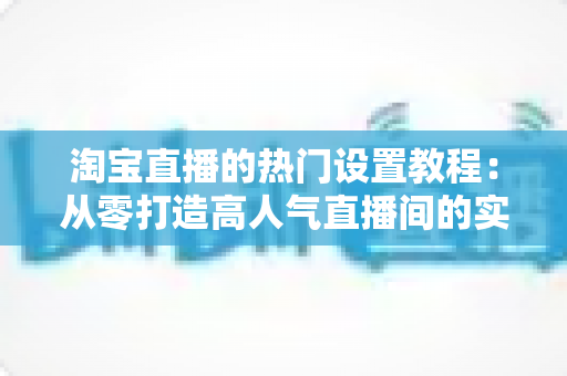 淘宝直播的热门设置教程:从零打造高人气直播间的实用指南 淘宝直播的热门设置教程:从零打造高人气直播间的实用指南