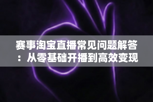 赛事淘宝直播常见问题解答:从零基础开播到高效变现的全流程运营指南 赛事淘宝直播常见问题解答:从零基础开播到高效变现的全流程运营指南