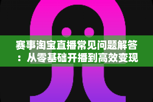 赛事淘宝直播常见问题解答:从零基础开播到高效变现的全流程运营指南 赛事淘宝直播常见问题解答:从零基础开播到高效变现的全流程运营指南