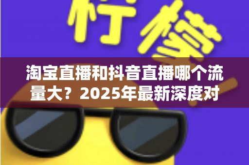 淘宝直播和抖音直播哪个流量大？2025年最新深度对比分析，助你选对平台抢占流量红利