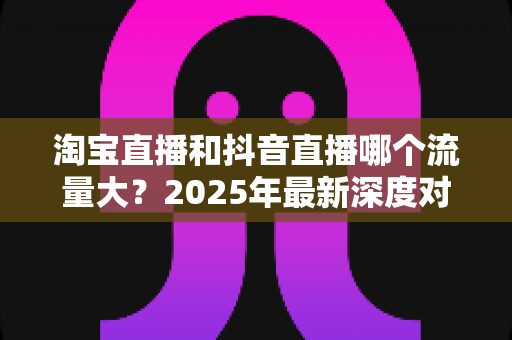 淘宝直播和抖音直播哪个流量大？2025年最新深度对比分析，助你选对平台抢占流量红利