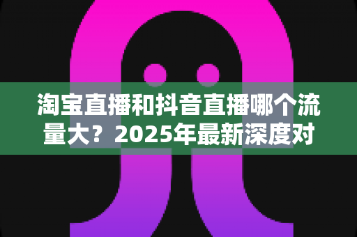 淘宝直播和抖音直播哪个流量大？2025年最新深度对比分析，助你选对平台抢占流量红利