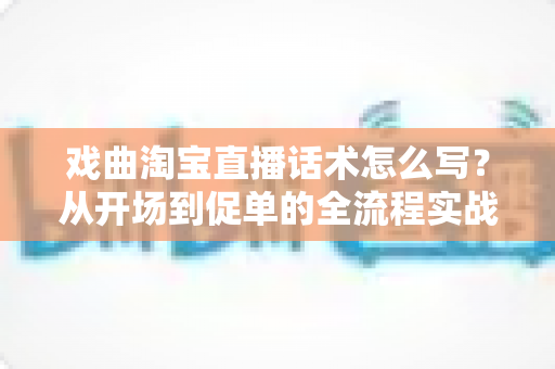 戏曲淘宝直播话术怎么写？从开场到促单的全流程实战指南