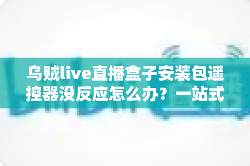 乌贼live直播盒子安装包遥控器没反应怎么办?一站式排查与修复全攻略 乌贼live直播盒子安装包遥控器没反应怎么办?一站式排查与修复全攻略