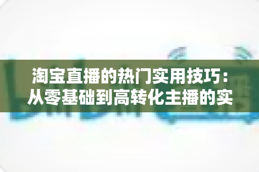 淘宝直播的热门实用技巧：从零基础到高转化主播的实战全攻略