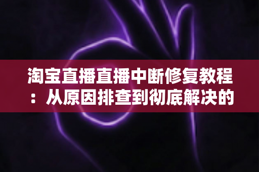 淘宝直播直播中断修复教程：从原因排查到彻底解决的实战指南