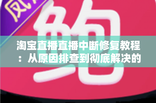 淘宝直播直播中断修复教程：从原因排查到彻底解决的实战指南