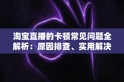 淘宝直播的卡顿常见问题全解析:原因排查、实用解决方法与预防技巧一站式指南 淘宝直播的卡顿常见问题全解析:原因排查、实用解决方法与预防技巧一站式指南