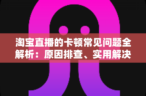 淘宝直播的卡顿常见问题全解析:原因排查、实用解决方法与预防技巧一站式指南 淘宝直播的卡顿常见问题全解析:原因排查、实用解决方法与预防技巧一站式指南