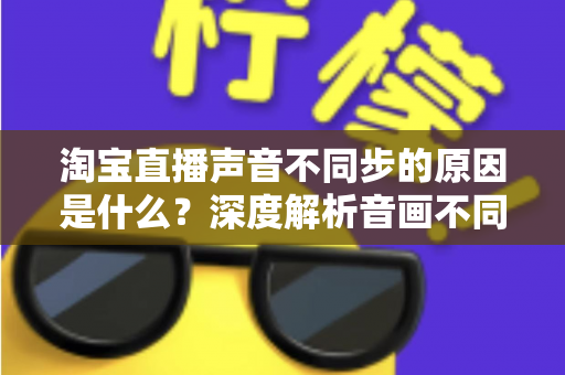 淘宝直播声音不同步的原因是什么?深度解析音画不同步成因与实用解决方案 淘宝直播声音不同步的原因是什么?深度解析音画不同步成因与实用解决方案