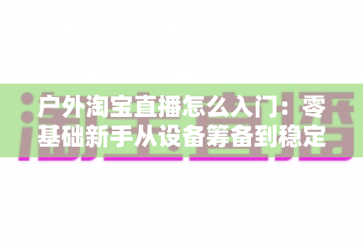 户外淘宝直播怎么入门:零基础新手从设备筹备到稳定开播的完整实战指南 户外淘宝直播怎么入门:零基础新手从设备筹备到稳定开播的完整实战指南