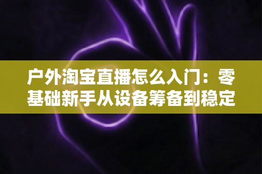户外淘宝直播怎么入门:零基础新手从设备筹备到稳定开播的完整实战指南 户外淘宝直播怎么入门:零基础新手从设备筹备到稳定开播的完整实战指南