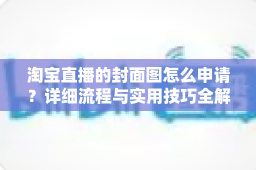 淘宝直播的封面图怎么申请?详细流程与实用技巧全解析 淘宝直播的封面图怎么申请?详细流程与实用技巧全解析