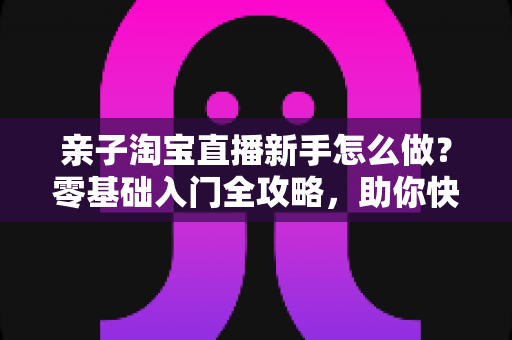亲子淘宝直播新手怎么做?零基础入门全攻略,助你快速起号变现 亲子淘宝直播新手怎么做?零基础入门全攻略,助你快速起号变现