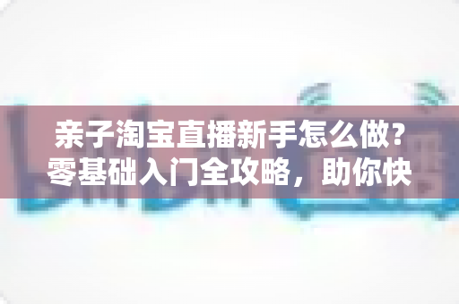 亲子淘宝直播新手怎么做?零基础入门全攻略,助你快速起号变现 亲子淘宝直播新手怎么做?零基础入门全攻略,助你快速起号变现