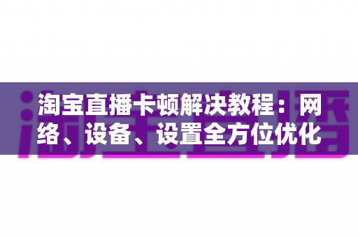 淘宝直播卡顿解决教程:网络、设备、设置全方位优化指南,让观看与开播都流畅无比 淘宝直播卡顿解决教程:网络、设备、设置全方位优化指南,让观看与开播都流畅无比