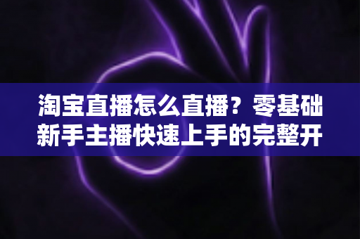 淘宝直播怎么直播？零基础新手主播快速上手的完整开播指南与运营技巧