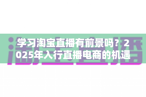 学习淘宝直播有前景吗?2025年入行直播电商的机遇与前景全面解析 学习淘宝直播有前景吗?2025年入行直播电商的机遇与前景全面解析