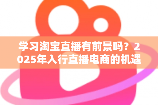 学习淘宝直播有前景吗?2025年入行直播电商的机遇与前景全面解析 学习淘宝直播有前景吗?2025年入行直播电商的机遇与前景全面解析