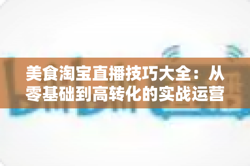美食淘宝直播技巧大全:从零基础到高转化的实战运营指南,新手主播必备秘籍 美食淘宝直播技巧大全:从零基础到高转化的实战运营指南,新手主播必备秘籍