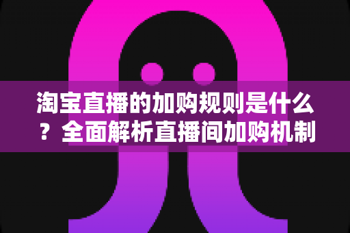 淘宝直播的加购规则是什么?全面解析直播间加购机制、平台规范与提升转化技巧 淘宝直播的加购规则是什么?全面解析直播间加购机制、平台规范与提升转化技巧